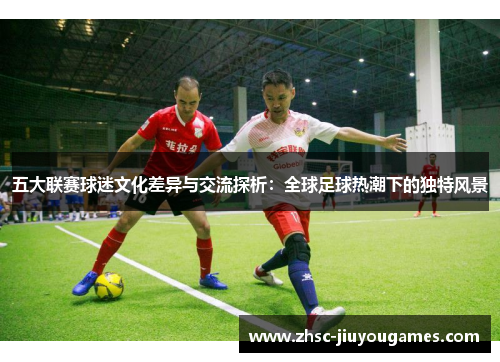 五大联赛球迷文化差异与交流探析：全球足球热潮下的独特风景