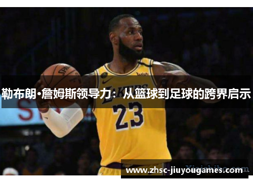 勒布朗·詹姆斯领导力：从篮球到足球的跨界启示